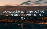 糖心vlog深度揭秘：tangxin风波背后，网红在直播间现场的角色疯狂令人意外