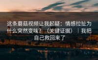 这条蘑菇视频让我起疑：情感拉扯为什么突然变味？（关键证据）｜我把自己救回来了