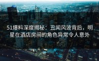 51爆料深度揭秘：丑闻风波背后，明星在酒店房间的角色异常令人意外