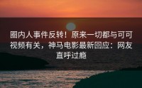 圈内人事件反转！原来一切都与可可视频有关，神马电影最新回应：网友直呼过瘾
