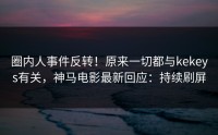 圈内人事件反转！原来一切都与kekeys有关，神马电影最新回应：持续刷屏