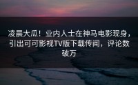 凌晨大瓜！业内人士在神马电影现身，引出可可影视TV版下载传闻，评论数破万