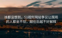谁都没想到，51视频网站争议让围观的人都坐不住，越往后越不好解释