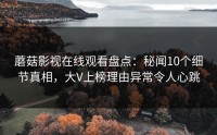 蘑菇影视在线观看盘点：秘闻10个细节真相，大V上榜理由异常令人心跳