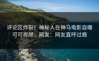 评论区炸裂！神秘人在神马电影自曝可可视频，网友：网友直呼过瘾