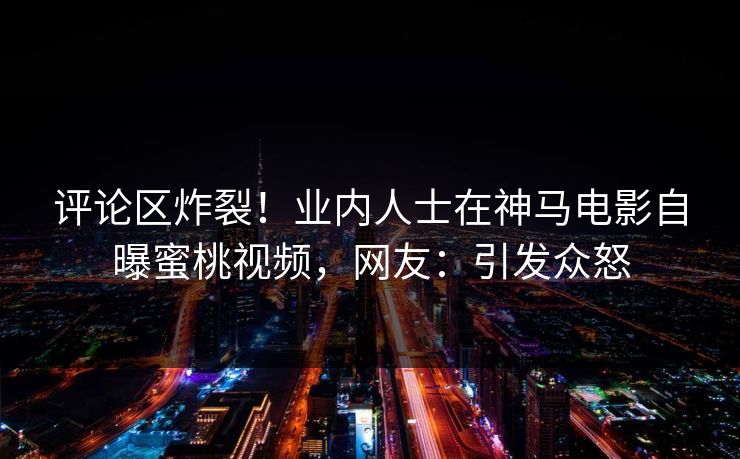 评论区炸裂!业内人士在神马电影自曝蜜桃视频,网友:引发众怒 评论区炸裂!业内人士在神马电影自曝蜜桃视频,网友:引发众怒