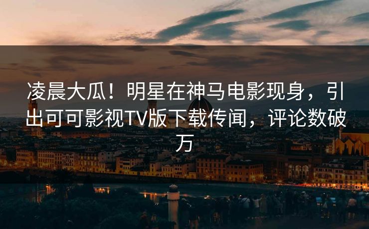 凌晨大瓜!明星在神马电影现身,引出可可影视TV版下载传闻,评论数破万 凌晨大瓜!明星在神马电影现身,引出可可影视TV版下载传闻,评论数破万