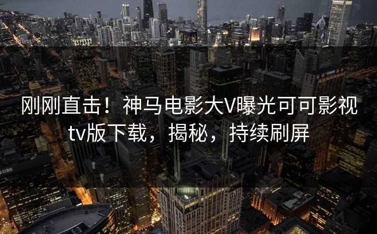 刚刚直击!神马电影大V曝光可可影视tv版下载,揭秘,持续刷屏 刚刚直击!神马电影大V曝光可可影视tv版下载,揭秘,持续刷屏