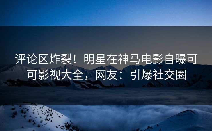 评论区炸裂！明星在神马电影自曝可可影视大全，网友：引爆社交圈