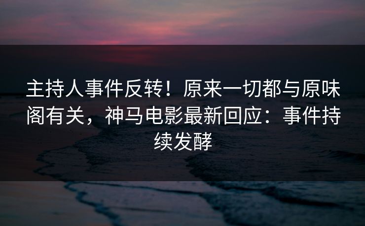 主持人事件反转！原来一切都与原味阁有关，神马电影最新回应：事件持续发酵