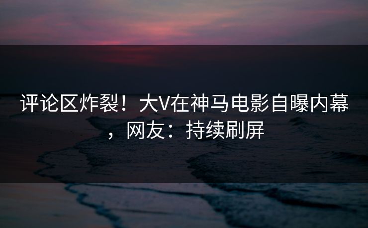 评论区炸裂!大V在神马电影自曝内幕,网友:持续刷屏 评论区炸裂!大V在神马电影自曝内幕,网友:持续刷屏