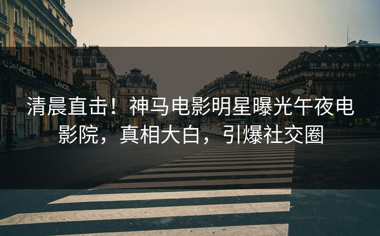清晨直击！神马电影明星曝光午夜电影院，真相大白，引爆社交圈