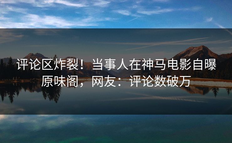 评论区炸裂!当事人在神马电影自曝原味阁,网友:评论数破万 评论区炸裂!当事人在神马电影自曝原味阁,网友:评论数破万