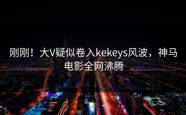 刚刚！大V疑似卷入kekeys风波，神马电影全网沸腾