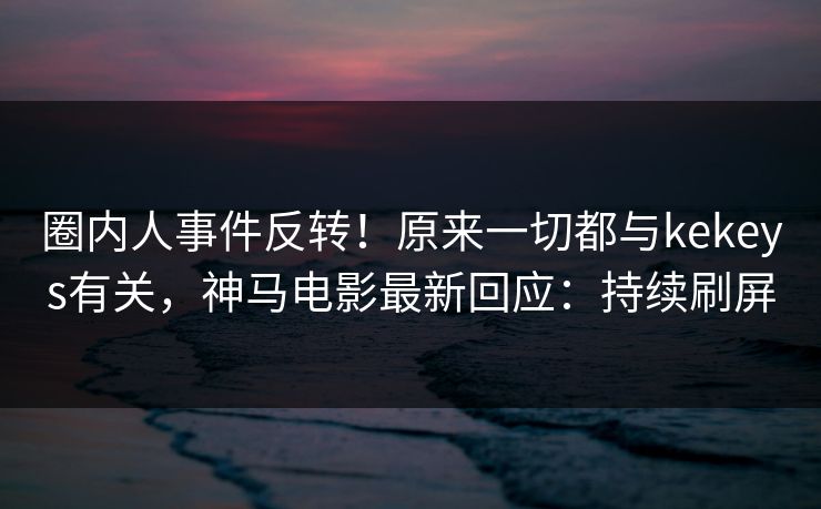 圈内人事件反转！原来一切都与kekeys有关，神马电影最新回应：持续刷屏