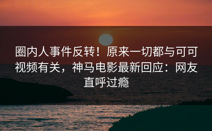 圈内人事件反转！原来一切都与可可视频有关，神马电影最新回应：网友直呼过瘾