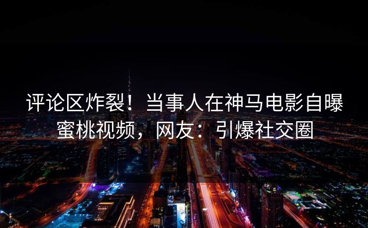 评论区炸裂！当事人在神马电影自曝蜜桃视频，网友：引爆社交圈