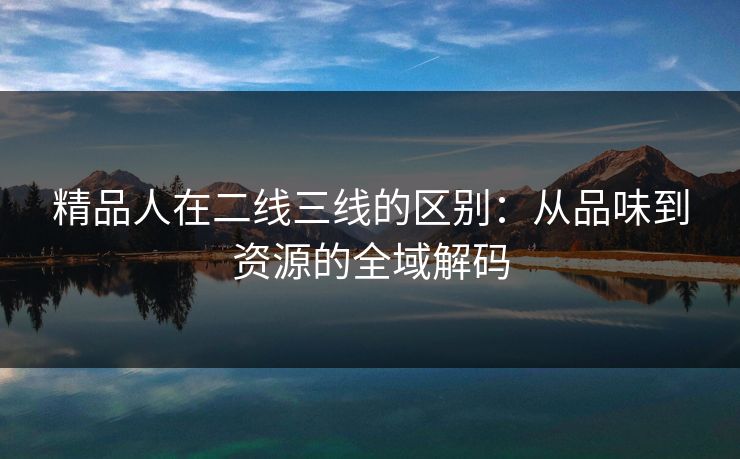 精品人在二线三线的区别：从品味到资源的全域解码