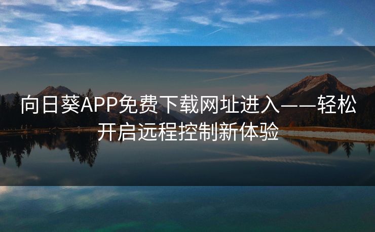 向日葵APP免费下载网址进入——轻松开启远程控制新体验 向日葵APP免费下载网址进入——轻松开启远程控制新体验