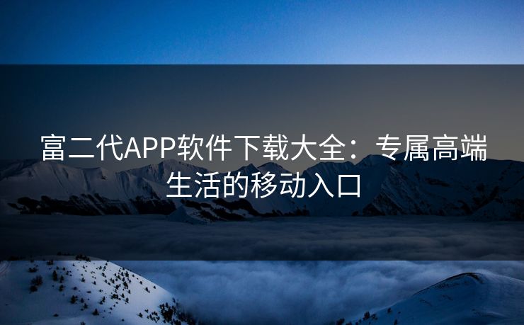富二代APP软件下载大全:专属高端生活的移动入口 富二代APP软件下载大全:专属高端生活的移动入口