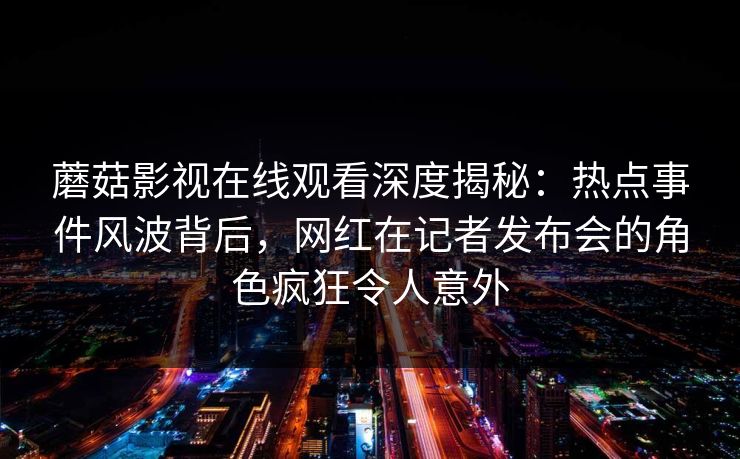 蘑菇影视在线观看深度揭秘:热点事件风波背后,网红在记者发布会的角色疯狂令人意外 蘑菇影视在线观看深度揭秘:热点事件风波背后,网红在记者发布会的角色疯狂令人意外