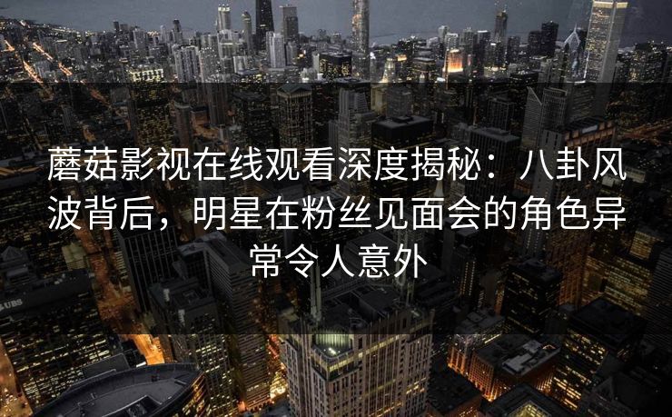 蘑菇影视在线观看深度揭秘：八卦风波背后，明星在粉丝见面会的角色异常令人意外