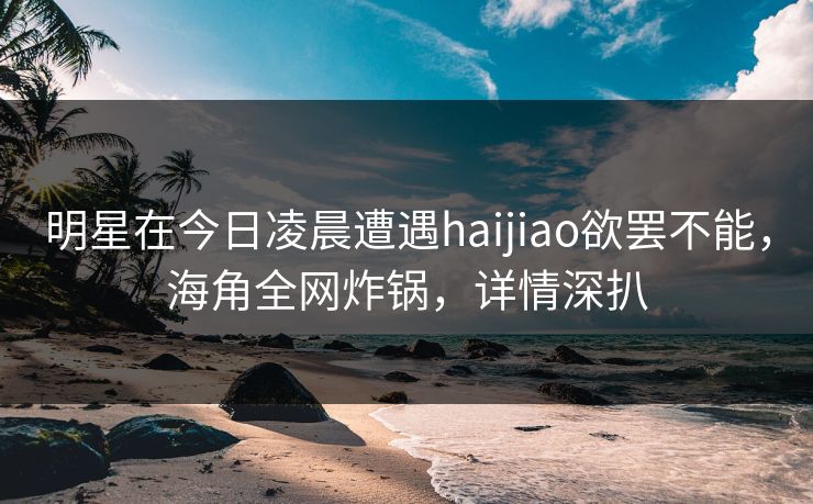 明星在今日凌晨遭遇haijiao欲罢不能,海角全网炸锅,详情深扒 明星在今日凌晨遭遇haijiao欲罢不能,海角全网炸锅,详情深扒