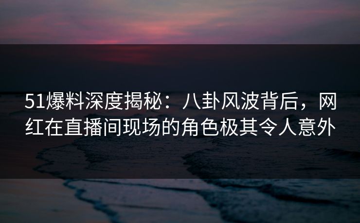 51爆料深度揭秘:八卦风波背后,网红在直播间现场的角色极其令人意外 51爆料深度揭秘:八卦风波背后,网红在直播间现场的角色极其令人意外