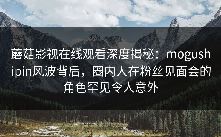 蘑菇影视在线观看深度揭秘：mogushipin风波背后，圈内人在粉丝见面会的角色罕见令人意外