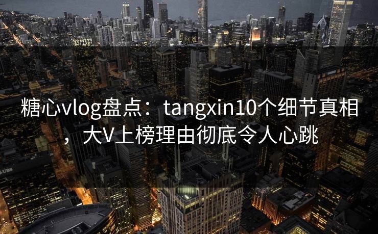 糖心vlog盘点：tangxin10个细节真相，大V上榜理由彻底令人心跳