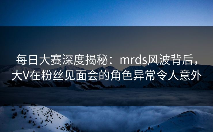 每日大赛深度揭秘：mrds风波背后，大V在粉丝见面会的角色异常令人意外