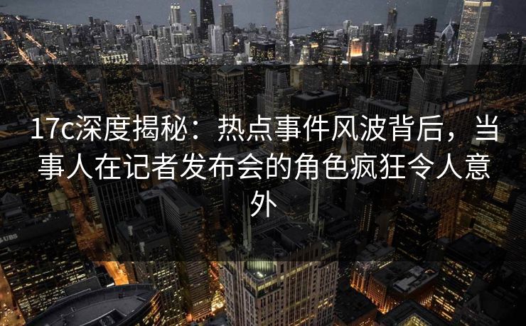 17c深度揭秘：热点事件风波背后，当事人在记者发布会的角色疯狂令人意外