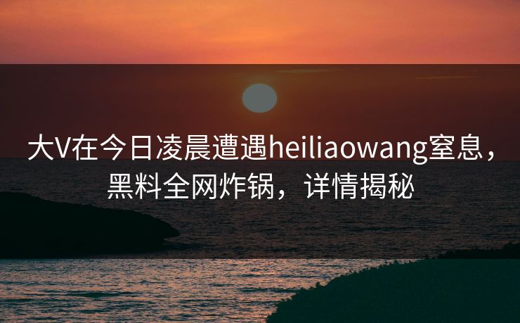大V在今日凌晨遭遇heiliaowang窒息,黑料全网炸锅,详情揭秘 大V在今日凌晨遭遇heiliaowang窒息,黑料全网炸锅,详情揭秘