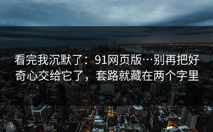 看完我沉默了:91网页版…别再把好奇心交给它了,套路就藏在两个字里 看完我沉默了:91网页版…别再把好奇心交给它了,套路就藏在两个字里