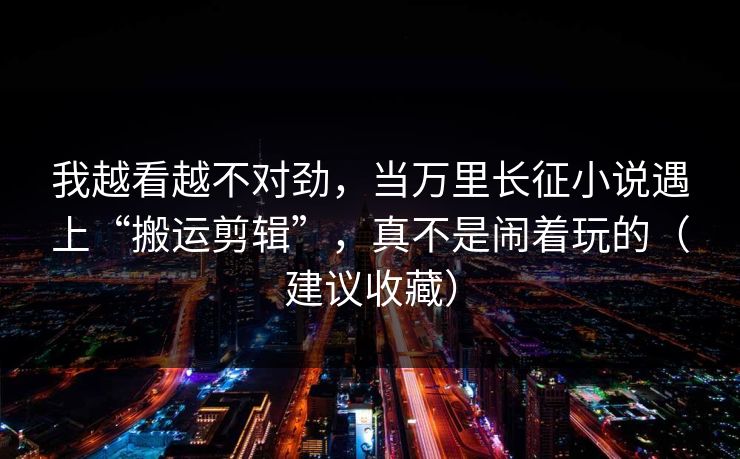 我越看越不对劲,当万里长征小说遇上“搬运剪辑”,真不是闹着玩的(建议收藏) 我越看越不对劲,当万里长征小说遇上“搬运剪辑”,真不是闹着玩的(建议收藏)