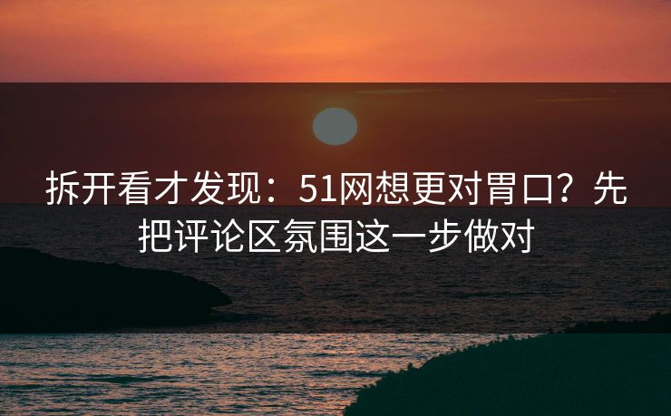 拆开看才发现：51网想更对胃口？先把评论区氛围这一步做对