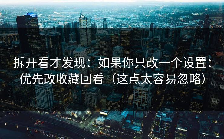 拆开看才发现：如果你只改一个设置：优先改收藏回看（这点太容易忽略）