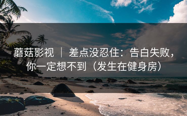 蘑菇影视 ｜ 差点没忍住：告白失败，你一定想不到（发生在健身房）
