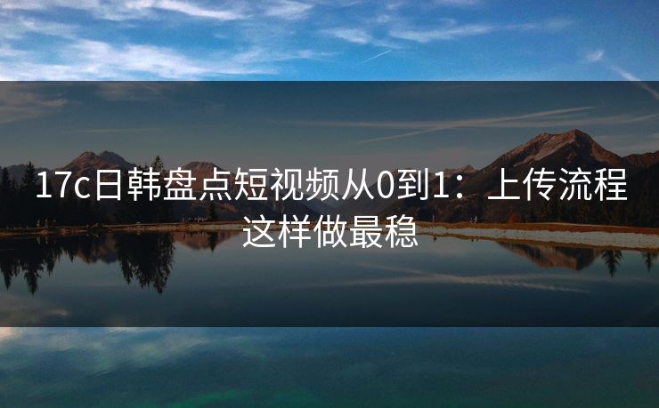17c日韩盘点短视频从0到1：上传流程这样做最稳