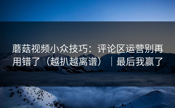 蘑菇视频小众技巧：评论区运营别再用错了（越扒越离谱）｜最后我赢了