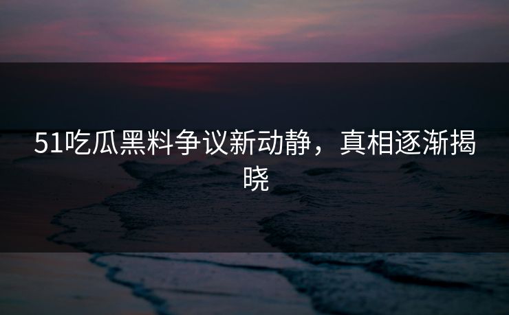51吃瓜黑料争议新动静，真相逐渐揭晓