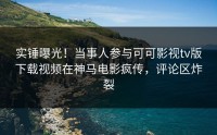 实锤曝光！当事人参与可可影视tv版下载视频在神马电影疯传，评论区炸裂