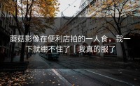 蘑菇影像在便利店拍的一人食，我一下就绷不住了｜我真的服了