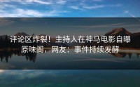 评论区炸裂！主持人在神马电影自曝原味阁，网友：事件持续发酵