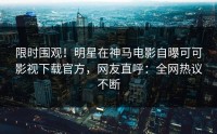 限时围观！明星在神马电影自曝可可影视下载官方，网友直呼：全网热议不断
