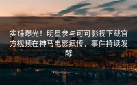 实锤曝光！明星参与可可影视下载官方视频在神马电影疯传，事件持续发酵