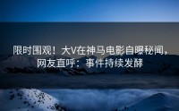 限时围观！大V在神马电影自曝秘闻，网友直呼：事件持续发酵