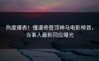 热度爆表！懂漫帝登顶神马电影榜首，当事人最新回应曝光