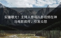 实锤曝光！主持人参与八卦视频在神马电影疯传，引发众怒