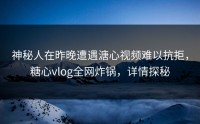 神秘人在昨晚遭遇溏心视频难以抗拒，糖心vlog全网炸锅，详情探秘